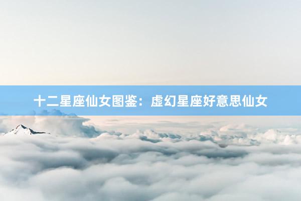 十二星座仙女图鉴：虚幻星座好意思仙女