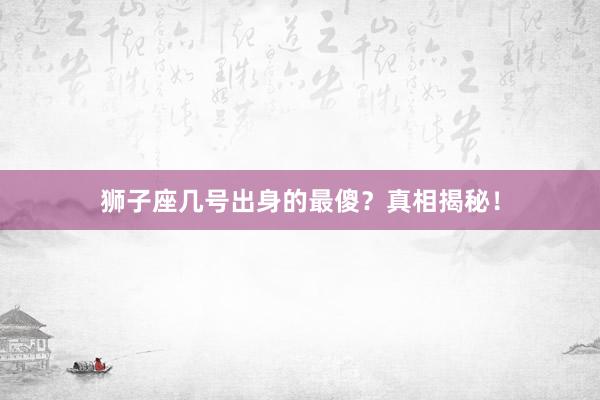 狮子座几号出身的最傻？真相揭秘！