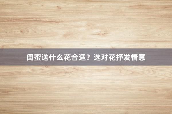 闺蜜送什么花合适？选对花抒发情意
